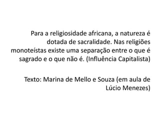 Para a religiosidade africana, a natureza é
            dotada de sacralidade. Nas religiões
monoteístas existe uma separação entre o que é
  sagrado e o que não é. (Influência Capitalista)

    Texto: Marina de Mello e Souza (em aula de
                               Lúcio Menezes)
 
