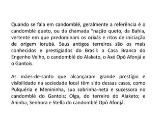 Quando se fala em candomblé, geralmente a referência é o
candomblé queto, ou da chamada “nação queto, da Bahia,
vertente em que predominam os orixás e ritos de iniciação
de origem iorubá. Seus antigos terreiros são os mais
conhecidos e prestigiados do Brasil: a Casa Branca do
Engenho Velho, o candomblé do Alaketo, o Axé Opô Afonjá e
o Gantois.

As mães-de-santo que alcançaram grande prestígio e
visibilidade na sociedade local têm sido dessas casas, como
Pulquéria e Menininha, sua sobrinha-neta e sucessora no
candomblé do Gantois; Olga, do terreiro do Alaketo; e
Aninha, Senhora e Stella do candomblé Opô Afonjá.
 