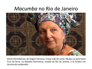 Macumba no Rio de Janeiro




Gisele Omindarewa, de origem francesa, é hoje mãe de santo. Mudou-se para Santa
Cruz da Serra, na Baixada Fluminense, estado do Rio de Janeiro, e lá fundou um
terreiro de candomblé.
 