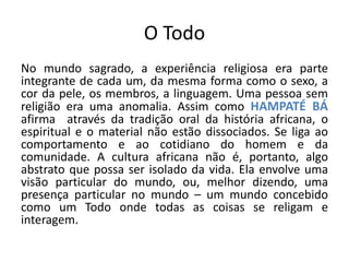 O Todo
No mundo sagrado, a experiência religiosa era parte
integrante de cada um, da mesma forma como o sexo, a
cor da pele, os membros, a linguagem. Uma pessoa sem
religião era uma anomalia. Assim como HAMPATÉ BÁ
afirma através da tradição oral da história africana, o
espiritual e o material não estão dissociados. Se liga ao
comportamento e ao cotidiano do homem e da
comunidade. A cultura africana não é, portanto, algo
abstrato que possa ser isolado da vida. Ela envolve uma
visão particular do mundo, ou, melhor dizendo, uma
presença particular no mundo – um mundo concebido
como um Todo onde todas as coisas se religam e
interagem.
 