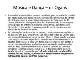 Música e Dança – os Ogans
• Toque de Candomblé é o mesmo que festa, pois se refere às batidas
  dos atabaques, que possuem uma variedade significativa de ritmos
  identificados com a necessidade do momento. São mais de 15
  ritmos diferentes, acompanhados de cântico ou não. Esses toques
  têm o poder de entrar em sintonia com o Orixá, pois fornecem
  elementos como gestos e movimentos do corpo que entram em
  afinidade de forma irresistível.
• As celebrações de barracão, os toques, consistem numa seqüência
  de danças, em que, um por um, são honrados todos os Orixás, cada
  um se manifestando no corpo de seus filhos e filhas, sendo vestidos
  com roupas de cores específicas, usando nas mãos ferramentas e
  objetos particulares a cada um deles, expressando-se em gestos e
  passos que reproduzem simbolicamente cenas de suas biografias
  míticas. Essa seqüência de música e dança, sempre ao som dos
  tambores (chamados rum, rumpi e lé) é designada sirè, que em
  iorubá significa "vamos dançar". O lado público do candomblé é
  sempre festivo, bonito, esplendoroso, esteticamente exagerado e
  extrovertido para os padrões europeus.
 