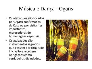 Música e Dança - Ogans
• Os atabaques são tocados
  por Ogans confirmados
  da Casa ou por visitantes
  importantes,
  merecedores de
  homenagens especiais.
• Os atabaques são
  instrumentos sagrados
  que passam por rituais de
  iniciação e recebem
  obrigações como
  verdadeiras divindades.
 