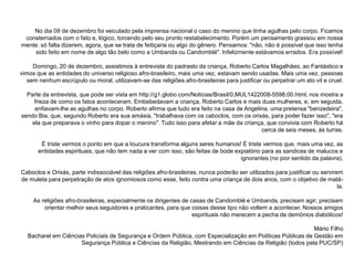 No dia 09 de dezembro foi veiculado pela imprensa nacional o caso do menino que tinha agulhas pelo corpo. Ficamos
 consternados com o fato e, lógico, torcendo pelo seu pronto restabelecimento. Porém um pensamento grassou em nossa
mente: só falta dizerem, agora, que se trata de feitiçaria ou algo do gênero. Pensamos: "não, não é possível que isso tenha
     sido feito em nome de algo tão belo como a Umbanda ou Candomblé". Infelizmente estávamos errados. Era possível!

     Domingo, 20 de dezembro, assistimos à entrevista do padrasto da criança, Roberto Carlos Magalhães, ao Fantástico e
vimos que as entidades do universo religioso afro-brasileiro, mais uma vez, estavam sendo usadas. Mais uma vez, pessoas
   sem nenhum escrúpulo ou moral, utilizavam-se das religiões afro-brasileiras para justificar ou perpetrar um ato vil e cruel.

  Parte da entrevista, que pode ser vista em http://g1.globo.com/Noticias/Brasil/0,MUL1422008-5598,00.html, nos mostra a
     frieza de como os fatos aconteceram. Embebedavam a criança, Roberto Carlos e mais duas mulheres, e, em seguida,
     enfiavam-lhe as agulhas no corpo. Roberto afirma que tudo era feito na casa de Angelina, uma pretensa "benzedeira",
sendo Bia, que, segundo Roberto era sua amásia, "trabalhava com os caboclos, com os orixás, para poder fazer isso", "era
    ela que preparava o vinho para dopar o menino". Tudo isso para afetar a mãe da criança, que convivia com Roberto há
                                                                                          cerca de seis meses, às turras.

        É triste vermos o ponto em que a loucura transforma alguns seres humanos! É triste vermos que, mais uma vez, as
       entidades espirituais, que não tem nada a ver com isso, são feitas de bode expiatório para as sandices de malucos e
                                                                                    ignorantes (no pior sentido da palavra).

Caboclos e Orixás, parte indissociável das religiões afro-brasileiras, nunca poderão ser utilizados para justificar ou servirem
de muleta para perpetração de atos ignomiosos como esse, feito contra uma criança de dois anos, com o objetivo de matá-
                                                                                                                              la.

     As religiões afro-brasileiras, especialmente os dirigentes de casas de Candomblé e Umbanda, precisam agir; precisam
         orientar melhor seus seguidores e praticantes, para que coisas desse tipo não voltem a acontecer. Nossos amigos
                                                                    espirituais não merecem a pecha de demônios diabólicos!

                                                                                                            Mário Filho
   Bacharel em Ciências Policiais de Segurança e Ordem Pública, com Especialização em Políticas Públicas de Gestão em
                      Segurança Pública e Ciências da Religião, Mestrando em Ciências da Religião (todos pela PUC/SP)
 