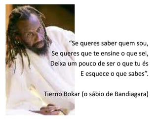 “Se queres saber quem sou,
  Se queres que te ensine o que sei,
  Deixa um pouco de ser o que tu és
            E esquece o que sabes”.

Tierno Bokar (o sábio de Bandiagara)
 
