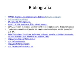 Bibliografia
•   PRANDI, Reginaldo. As religiões negras do Brasil. Para uma sociologia
•   dos cultos afro-brasileiros.
•   BÂ, Hampaté. A tradição viva.
•   MELLO E SOUZA, Marina de. África e Brasil africano.
•   OLIVA, Anderson. As faces de Exu: representações européias acerca da cosmologia dos
•   Orixás na África Ocidental (Séculos XIX e XX). In Revista Múltipla, Brasília: junho/2005.
    (p. 9-37).
•   SARACENI, Rubens. Doutrina e Teologia de Umbanda Sagrada: a religião dos mistérios,
    um hino de amor a vida. São Paulo, ed. Madras, 2008.
•   http://www.alagoas24horas.com.br
•   http://afinsophia.com
•   http://cafehistoria.ning.com
•   http://www.casadeoxumare.com
 