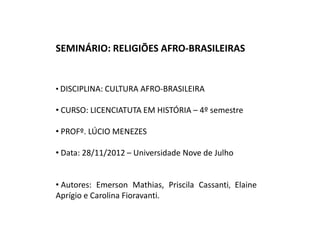 SEMINÁRIO: RELIGIÕES AFRO-BRASILEIRAS


• DISCIPLINA: CULTURA AFRO-BRASILEIRA

• CURSO: LICENCIATUTA EM HISTÓRIA – 4º semestre

• PROFº. LÚCIO MENEZES

• Data: 28/11/2012 – Universidade Nove de Julho


• Autores: Emerson Mathias, Priscila Cassanti, Elaine
Aprígio e Carolina Fioravanti.
 