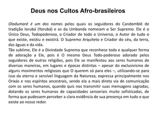 Deus nos Cultos Afro-brasileiros

Olodumaré é um dos nomes pelos quais os seguidores do Candomblé de
tradição Iorubá (Yorubá) e os da Umbanda nomeiam o Ser Supremo. Ele é o
Único Deus, Todopoderoso, o Criador de todo o Universo, o Autor de tudo o
que existe, existiu e existirá. O Supremo Arquiteto e Criador do céu, da terra,
das águas e da vida.
Tão sublime, Ele é a Divindade Suprema que reconhece toda e qualquer forma
de adoração a Ele, pois é O mesmo Deus Todo-poderoso adorado pelos
seguidores de outras religiões, pois Ele se manifestou aos seres humanos de
diversas maneiras, em lugares e épocas distintas – apesar do exclusivismo de
alguns movimentos religiosos que O querem só para eles –, utilizando-se para
isso da eterna e sensível linguagem da Natureza, expressa principalmente nos
Orixás e nos espíritos ancestrais, sendo ela a mais direta via de comunicação
com os seres humanos, quando quis nos transmitir suas mensagens sagradas,
dotando os seres humanos de capacidades sensoriais muito sofisticadas, de
forma que pudessem perceber a clara evidência de sua presença em tudo o que
existe ao nosso redor.
 