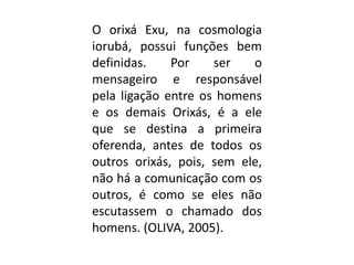 O orixá Exu, na cosmologia
iorubá, possui funções bem
definidas.    Por    ser   o
mensageiro e responsável
pela ligação entre os homens
e os demais Orixás, é a ele
que se destina a primeira
oferenda, antes de todos os
outros orixás, pois, sem ele,
não há a comunicação com os
outros, é como se eles não
escutassem o chamado dos
homens. (OLIVA, 2005).
 