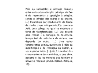 Para os sacerdotes e pessoas comuns
entre os iorubás a função principal de Exu
é de representar a oposição à criação,
sendo o infrator das regras e da ordem.
(...) Incumbido por Olodumaré3 da tarefa
de mudar o que está parado, Exu recebe o
Adô, uma cabaça na qual se encontra a
força da transformação. (...) Exu destrói
para recriar. É o principio da desordem,
inseparável da estrutura da ordem; um
depende do outro. (...) Uma outra
característica de Exu, que se alia à idéia da
modificação e da recriação da ordem, é
seu aspecto fálico: (...) ele é o senhor dos
cruzamentos e dos caminhos, o que abre,
penetra e liga os mundos que formam o
universo religioso iorubá. (OLIVA, 2005, p.
19).
 