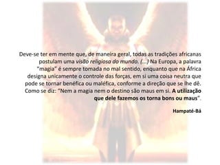 Deve-se ter em mente que, de maneira geral, todas as tradições africanas
        postulam uma visão religiosa do mundo. (...) Na Europa, a palavra
       “magia” é sempre tomada no mal sentido, enquanto que na África
   designa unicamente o controle das forças, em si uma coisa neutra que
  pode se tornar benéfica ou maléfica, conforme a direção que se lhe dê.
  Como se diz: “Nem a magia nem o destino são maus em si. A utilização
                             que dele fazemos os torna bons ou maus”.

                                                             Hampaté-Bá
 