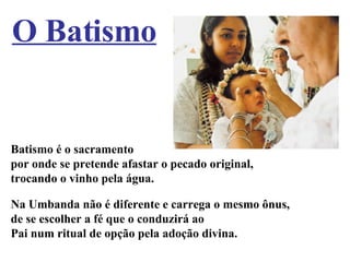 Batismo é o sacramento por onde se pretende afastar o pecado original, trocando o vinho pela água. Na Umbanda não é diferente e carrega o mesmo ônus, de se escolher a fé que o conduzirá ao Pai num ritual de opção pela adoção divina. O Batismo 