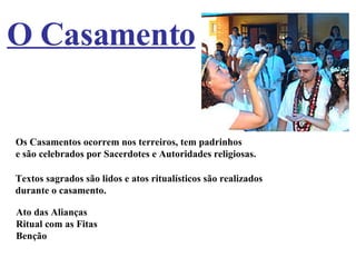 O Casamento Os Casamentos ocorrem nos terreiros, tem padrinhos  e são celebrados por Sacerdotes e Autoridades religiosas. Textos sagrados são lidos e atos ritualísticos são realizados  durante o casamento. Ato das Alianças Ritual com as Fitas Benção 