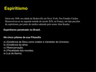 Espiritismo Início em 1848, na cidade de Hydesville em Nova York, Nos Estados Unidos. Desenvolveu-se na segunda metade do século XIX, na França, um tipo peculiar de espiritismo, por parte do médico adotado pelo nome Alan Kardec. Espiritismo penetrado no Brasil. Há cinco pilares de sua Filosofia a-) Existência de Deus como criador e mantedor do Universo; b-) Existência da alma; c-) Reencarnação; d-) Pluralidade dos mundos; e-) Lei do Karma. 