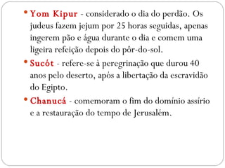 Yom Kipur   - considerado o dia do perdão. Os judeus fazem jejum por 25 horas seguidas, apenas ingerem pão e água durante o dia e comem uma ligeira refeição depois do pôr-do-sol.  Sucót  - refere-se à peregrinação que durou 40 anos pelo deserto, após a libertação da escravidão do Egipto.  Chanucá  - comemoram o fim do domínio assírio e a restauração do tempo de Jerusalém.  