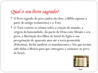 Qual o seu livro sagrado? O livro sagrado do povo judeu são dois: a Bíblia (apenas a parte do antigo testamento) e o Torá. O Torá contém os relatos sobre a criação do mundo, a origem da humanidade, do pacto de Deus com Abraão e seu povo, a libertação dos filhos de Israel do Egito e sua peregrinação de quarenta anos até a terra prometida (Palestina). Inclui também os mandamentos e leis que teriam sido dadas a Moisés para que entregasse e ensinasse ao povo de Israel. Torá 