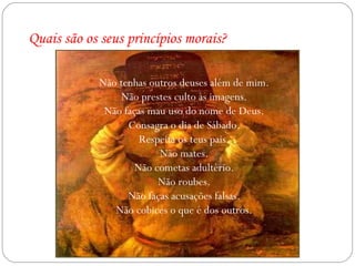 Quais são os seus princípios morais? Não tenhas outros deuses além de mim. Não prestes culto às imagens. Não faças mau uso do nome de Deus. Consagra o dia de Sábado. Respeita os teus pais. Não mates. Não cometas adultério. Não roubes. Não faças acusações falsas. Não cobices o que é dos outros. 