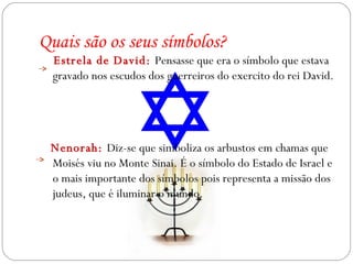 Estrela de David:  Pensasse que era o símbolo que estava gravado nos escudos dos guerreiros do exercito do rei David. Nenorah:  Diz-se que simboliza os arbustos em chamas que Moisés viu no Monte Sinai. É o símbolo do Estado de Israel e o mais importante dos símbolos pois representa a missão dos judeus, que é iluminar o mundo. Quais são os seus símbolos? 