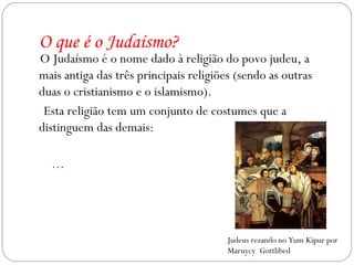 O que é o Judaísmo? O Judaísmo é o nome dado à religião do povo judeu, a mais antiga das três principais religiões (sendo as outras duas o cristianismo e o islamismo). Esta religião tem um conjunto de costumes que a distinguem das demais: … Judeus rezando no Yum Kipur por Maruycy  Gottlibed 