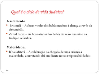 Qual é o ciclo de vida Judaico? Nascimento: Brit milá – As boas-vindas dos bebés machos à aliança através da circuncisão. Zeved habat – As boas-vindas dos bebés do sexo feminino na tradição sefardita. Maioridade: B’nai Mitzvá – A celebração da chegada de uma criança à maioridade, acarretando daí em diante novas responsabilidades. … 