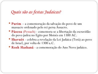 Quais são as festas Judaicas? Purim  – a comemoração da salvação do povo de um massacre ordenado pelo rei persa Assucro. Páscoa   (Pessach)  - comemora-se a libertação da escravidão do povo judeu no Egito por Moisés em 1300 AC.  Shavuót  - celebra a revelação da Lei Judaica (Torá) ao povo de Israel, por volta de 1300 a.C. Rosh Hashaná   - a comemoração do Ano Novo judaico. 