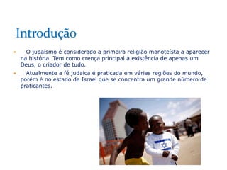 

O judaísmo é considerado a primeira religião monoteísta a aparecer
na história. Tem como crença principal a existência de apenas um
Deus, o criador de tudo.



Atualmente a fé judaica é praticada em várias regiões do mundo,
porém é no estado de Israel que se concentra um grande número de
praticantes.

 
