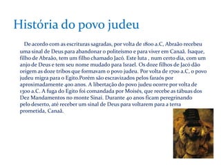 História do povo judeu
De acordo com as escrituras sagradas, por volta de 1800 a.C, Abraão recebeu
uma sinal de Deus para abandonar o politeísmo e para viver em Canaã. Isaque,
filho de Abraão, tem um filho chamado Jacó. Este luta , num certo dia, com um
anjo de Deus e tem seu nome mudado para Israel. Os doze filhos de Jacó dão
origem as doze tribos que formavam o povo judeu. Por volta de 1700 a.C, o povo
judeu migra para o Egito.Porém são escravizados pelos faraós por
aproximadamente 400 anos. A libertação do povo judeu ocorre por volta de
1300 a.C. A fuga do Egito foi comandada por Moisés, que recebe as tábuas dos
Dez Mandamentos no monte Sinai. Durante 40 anos ficam peregrinando
pelo deserto, até receber um sinal de Deus para voltarem para a terra
prometida, Canaã.

 