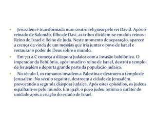Jerusalém é transformada num centro religioso pelo rei David. Após o
reinado de Salomão, filho de Davi, as tribos dividem-se em dois reinos :
Reino de Israel e Reino de Judá. Neste momento de separação, aparece
a crença da vinda de um messias que iria juntar o povo de Israel e
restaurar o poder de Deus sobre o mundo.

Em 721 a.C começa a diáspora judaica com a invasão babilônica. O
imperador da Babilônia, após invadir o reino de Israel, destrói o templo
de Jerusalém e deporta grande parte da população judaica.

No século I, os romanos invadem a Palestina e destroem o templo de
Jerusalém. No século seguinte, destroem a cidade de Jerusalém,
provocando a segunda diáspora judaica. Após estes episódios, os judeus
espalham-se pelo mundo. Em 1948, o povo judeu retoma o caráter de
unidade após a criação do estado de Israel.


 