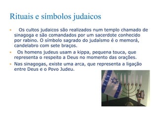 Rituais e símbolos judaicos
Os cultos judaicos são realizados num templo chamado de
sinagoga e são comandados por um sacerdote conhecido
por rabino. O símbolo sagrado do judaísmo é o memorá,
candelabro com sete braços.

Os homens judeus usam a kippa, pequena touca, que
representa o respeito a Deus no momento das orações.
 Nas sinagogas, existe uma arca, que representa a ligação
entre Deus e o Povo Judeu.


 