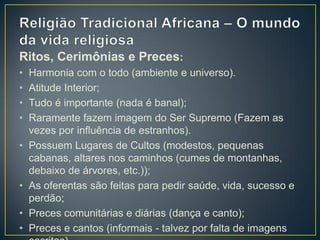 Ritos, Cerimônias e Preces:
• Harmonia com o todo (ambiente e universo).
• Atitude Interior;
• Tudo é importante (nada é banal);
• Raramente fazem imagem do Ser Supremo (Fazem as
vezes por influência de estranhos).
• Possuem Lugares de Cultos (modestos, pequenas
cabanas, altares nos caminhos (cumes de montanhas,
debaixo de árvores, etc.));
• As oferentas são feitas para pedir saúde, vida, sucesso e
perdão;
• Preces comunitárias e diárias (dança e canto);
• Preces e cantos (informais - talvez por falta de imagens
 