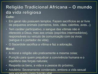Culto:
• Em geral não possuem templos. Fazem sacrifícios ao ar livre
de pequenos animais (carneiros, bois, cães, cabritos, aves...);
• Tem caráter participativo, o sangue das vítimas não é
oferecido a Deus, mas aos orixás (espíritos intermediários),
responsáveis ou veículo de comunicação com os vivos
(sangue é o portador da vida);
• O Sacerdote sacrifica a vítima e faz a adoração.
Moral:
• A moral e religião são praticamente a mesma coisa;
• Punição para quem prejudicar a convivência humana e o
equilíbrio das forças naturais;
• Respeita os bens, a vida e a pessoa do próximo;
• Adultério: Severamente condenado, embora a vida sexual
 