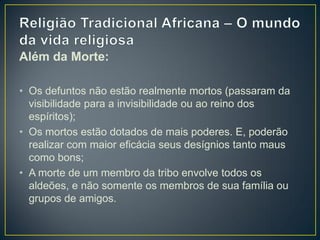 Além da Morte:
• Os defuntos não estão realmente mortos (passaram da
visibilidade para a invisibilidade ou ao reino dos
espíritos);
• Os mortos estão dotados de mais poderes. E, poderão
realizar com maior eficácia seus desígnios tanto maus
como bons;
• A morte de um membro da tribo envolve todos os
aldeões, e não somente os membros de sua família ou
grupos de amigos.
 