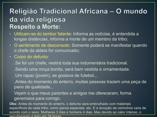 Respeito a Morte:
• Utilizam-se do tambor falante: Informa as notícias, é entendida a
longas distâncias, informa a morte de um membro da tribo;
• O sentimento de desconsolo: Somente poderá se manifestar quando
o chefe da aldeia for comunicado;
• Corpo do defunto:
.Se for um chefe, vestirá toda sua indumentária tradicional.
.Sendo uma moça bonita, será bem vestida e ornamentada.
.Um rapaz (jovem), se gostava de futebol...
.Antes do momento do enterro, muitas pessoas trazem uma peça de
pano de qualidade...
Vejam o que meus parentes e amigos me ofereceram, forma
generosos para comigo.
Obs: Antes do momento do enterro, o defunto será embrulhado com materiais
específicos da cada tribo, como panos especiais, etc. E a duração da cerimônia varia de
acordo com o sexo. Mulheres 3 dias e homens 4 dias. Mas devido ao calor intenso, o
 