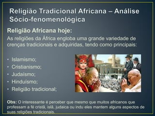 Religião Africana hoje:
As religiões da África engloba uma grande variedade de
crenças tradicionais e adquiridas, tendo como principais:
• Islamismo;
• Cristianismo;
• Judaísmo;
• Hinduísmo;
• Religião tradicional;
Obs: O interessante é perceber que mesmo que muitos africanos que
professam a fé cristã, islã, judaica ou indu eles mantem alguns aspectos de
suas religiões tradicionais.
 