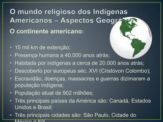 O continente americano:
• 15 mil km de extenção;
• Presença humana a 40.000 anos atrás;
• Habitada por indígenas a cerca de 20.000 anos atrás;
• Descoberto por europeus séc. XVI (Cristóvon Colombo);
• Escravidão, doenças, massacres e guerras dizimaram a
população indígena;
• População atual de 902 milhões;
• Três principais países da América são: Canadá, Estados
Unidos e Brasil;
• Três principais cidades são: São Paulo, Cidade do
 