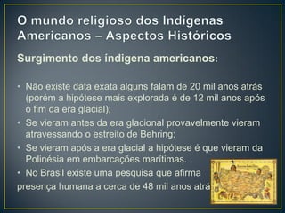 Surgimento dos índigena americanos:
• Não existe data exata alguns falam de 20 mil anos atrás
(porém a hipótese mais explorada é de 12 mil anos após
o fim da era glacial);
• Se vieram antes da era glacional provavelmente vieram
atravessando o estreito de Behring;
• Se vieram após a era glacial a hipótese é que vieram da
Polinésia em embarcações marítimas.
• No Brasil existe uma pesquisa que afirma
presença humana a cerca de 48 mil anos atrás.
 