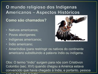 Como são chamados?
• Nativos americanos;
• Povos aborígenes;
• Indígenas americanos;
• Índio americano;
• Ameríndios (para restringir os nativos do continente
americano substituindo a palavra índio ou indígena.
Obs: O termo “índio” surgem para nós com Cristóvon
Colombo (sec. XVI) quando chegou a América estava
convencido que havia chegado à Índia, e portanto, pessoa
 
