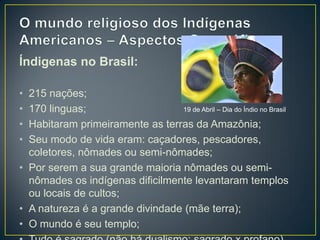 Índigenas no Brasil:
• 215 nações;
• 170 linguas;
• Habitaram primeiramente as terras da Amazônia;
• Seu modo de vida eram: caçadores, pescadores,
coletores, nômades ou semi-nômades;
• Por serem a sua grande maioria nômades ou semi-
nômades os indígenas dificilmente levantaram templos
ou locais de cultos;
• A natureza é a grande divindade (mãe terra);
• O mundo é seu templo;
19 de Abril – Dia do Índio no Brasil
 