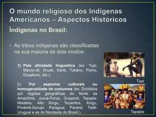 Índigenas no Brasil:
• As tribos indígenas são classificadas
na sua maioria de dois modos:
1) Pela afinidade linguística (ex: Tupi,
Macro-Jê, Aruak, Karib, Tukâno, Pomo,
Guaykuru, etc.);
2) Por aspectos culturais ou
homogeneidade de costumes (ex: Divididos
por regiões geográficas do Norte da
Amazônia, Juruá-Purus, Guaporé, Tapajós,
Madeira, Alto Xingu, Tocantins, Xingu,
Pindoré-Gurupi, Paraguai, Paraná, Tietê-
Uruguai e as do Nordeste do Brasil.).
Tupi
Tapajós
 