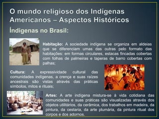 Índigenas no Brasil:
Artes: A arte indígena mistura-se à vida cotidiana das
comunidades e suas práticas são visualizadas através dos
objetos utilitários, da cerâmica, dos trabalhos em madeira, da
pintura, da cestaria, da arte plumária, da pintura ritual dos
corpos e dos adornos.
Habitação: A sociedade indígena se organiza em aldeias
que se diferenciam umas das outras pelo formato das
habitações: em formas circulares, estacas fincadas cobertas
com folhas de palmeiras e taperas de barro cobertas com
palhas;
Cultura: A expressividade cultural das
comunidades indígenas, a crença e suas raízes
ancestrais são vistas através das práticas
símbolos, mitos e rituais;
 