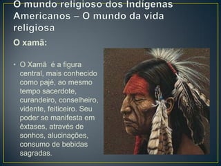 O xamã:
• O Xamã é a figura
central, mais conhecido
como pajé, ao mesmo
tempo sacerdote,
curandeiro, conselheiro,
vidente, feiticeiro. Seu
poder se manifesta em
êxtases, através de
sonhos, alucinações,
consumo de bebidas
sagradas.
 
