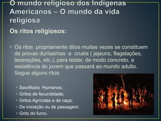 Os ritos religiosos:
• Os ritos propriamente ditos muitas vezes se constituem
de provas duríssimas e cruéis ( jejeuns, flagelações,
lacerações, etc.), para testar, de modo concreto, a
resistência do jovem que passará ao mundo adulto.
Segue alguns ritos:
• Sacrificios Humanos;
• Gritos de fecundidade;
• Gritos Agrícolas e de caça;
• De iniciação ou de passagem;
• Grito do fumo.
 