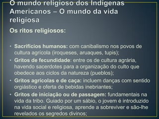 Os ritos religiosos:
• Sacrifícios humanos: com canibalismo nos povos de
cultura agrícola (iroqueses, aruaques, tupis);
• Gritos de fecundidade: entre os de cultura agrária,
havendo sacerdotes para a organização do culto que
obedece aos ciclos da natureza (pueblos);
• Gritos agrícolas e de caça: incluem danças com sentido
orgiástico e oferta de bebidas inebriantes;
• Gritos de iniciação ou de passagem: fundamentais na
vida da tribo. Guiado por um sábio, o jovem é introduzido
na vida social e religiosa, aprende a sobreviver e são-lhe
revelados os segredos divinos;
 