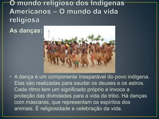As danças:
• A dança é um componente inseparável do povo indígena.
Elas são realizadas para saudar os deuses e os astros.
Cada ritmo tem um significado próprio e invoca a
proteção das divindades para a vida da tribo. Há danças
com máscaras, que representam os espíritos dos
animais. É religiosidade e celebração da vida.
 
