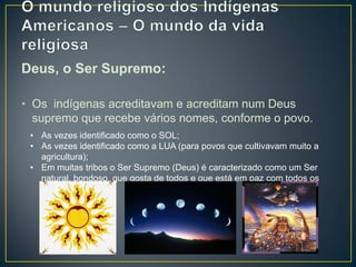 Deus, o Ser Supremo:
• Os indígenas acreditavam e acreditam num Deus
supremo que recebe vários nomes, conforme o povo.
• As vezes identificado como o SOL;
• As vezes identificado como a LUA (para povos que cultivavam muito a
agricultura);
• Em muitas tribos o Ser Supremo (Deus) é caracterizado como um Ser
natural, bondoso, que gosta de todos e que está em paz com todos os
seres.
 
