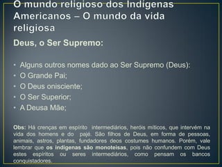 Deus, o Ser Supremo:
• Alguns outros nomes dado ao Ser Supremo (Deus):
• O Grande Pai;
• O Deus onisciente;
• O Ser Superior;
• A Deusa Mãe;
Obs: Há crenças em espírito intermediários, heróis míticos, que intervém na
vida dos homens e do pajé. São filhos de Deus, em forma de pessoas,
animais, astros, plantas, fundadores deos costumes humanos. Porém, vale
lembrar que os indígenas são monoteisas, pois não confundem com Deus
estes espíritos ou seres intermediários, como pensam os bancos
conquistadores.
 