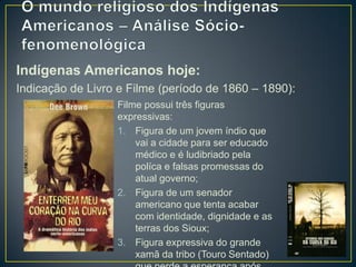 Indígenas Americanos hoje:
Indicação de Livro e Filme (período de 1860 – 1890):
Filme possui três figuras
expressivas:
1. Figura de um jovem índio que
vai a cidade para ser educado
médico e é ludibriado pela
políca e falsas promessas do
atual governo;
2. Figura de um senador
americano que tenta acabar
com identidade, dignidade e as
terras dos Sioux;
3. Figura expressiva do grande
xamã da tribo (Touro Sentado)
 