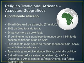 O continente africano:
• 30 milhões km2 de extenção (3º maior);
• 20% da área total da terra;
• 54 países (fora as colônias);
• 2º continente mais populoso do mundo com 1 bilhão de
habitantes ficando atrás da Ásia;
• O continente mais pobre do mundo (analfabetismo, baixa
expectativa de vida, etc.);
• Apresenta grande diversidade étnica, cultural e política;
• É dividida em África setentrional (Norte), a África
Ocidental, a África central, a África Oriental e a África
 