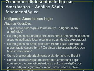 Indígenas Americanos hoje:
Algumas Questões:
• O que entendemos pelo termo nativo, indígena, índio,
ameríndios?
• Os indígenas espalhados pelo continente americano já possui
a sua estabilidade local e cultural ou ainda são explorados?
• Os indígenas no Brasil possuem HOJE a sua liberdade e
preservação da sua terra? Ou ainda são escravisados com
falsas promessas?
• Como é celebrado atualmente o dia do índio no Brasil?
• Com a ocidentalização do continente americano o que
conservou e o que foi destruído da cultura e religião dos
povos indígenas (simbolos, mitos, ritos, valores, etc)?
 