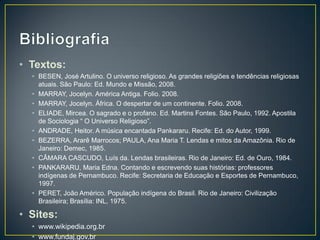 • Textos:
• BESEN, José Artulino. O universo religioso. As grandes religiões e tendências religiosas
atuais. São Paulo: Ed. Mundo e Missão, 2008.
• MARRAY, Jocelyn. América Antiga. Folio. 2008.
• MARRAY, Jocelyn. África. O despertar de um continente. Folio. 2008.
• ELIADE, Mircea. O sagrado e o profano. Ed. Martins Fontes. São Paulo, 1992. Apostila
de Sociologia “ O Universo Religioso”.
• ANDRADE, Heitor. A música encantada Pankararu. Recife: Ed. do Autor, 1999.
• BEZERRA, Ararê Marrocos; PAULA, Ana Maria T. Lendas e mitos da Amazônia. Rio de
Janeiro: Demec, 1985.
• CÂMARA CASCUDO, Luís da. Lendas brasileiras. Rio de Janeiro: Ed. de Ouro, 1984.
• PANKARARU, Maria Edna. Contando e escrevendo suas histórias: professores
indígenas de Pernambuco. Recife: Secretaria de Educação e Esportes de Pernambuco,
1997.
• PERET, João Américo. População indígena do Brasil. Rio de Janeiro: Civilização
Brasileira; Brasília: INL, 1975.
• Sites:
• www.wikipedia.org.br
• www.fundaj.gov.br
 