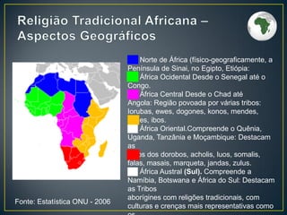 ██ Norte de África (físico-geograficamente, a
Península de Sinai, no Egipto, Etiópia:
██ África Ocidental Desde o Senegal até o
Congo.
██ África Central Desde o Chad até
Angola: Região povoada por várias tribos:
Iorubas, ewes, dogones, konos, mendes,
nupes, ibos.
██ África Oriental.Compreende o Quênia,
Uganda, Tanzânia e Moçambique: Destacam
as
tribos dos dorobos, acholis, luos, somalis,
falas, masais, marqueta, jandas, zulus.
██ África Austral (Sul). Compreende a
Namíbia, Botswana e África do Sul: Destacam
as Tribos
aborígines com religões tradicionais, com
culturas e crenças mais representativas como
Fonte: Estatística ONU - 2006
 